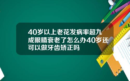 40岁以上老花发病率超九成眼睛衰老了怎么办40岁还可以做牙齿矫正吗