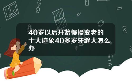 40岁以后开始慢慢变老的十大迹象40多岁牙缝大怎么办