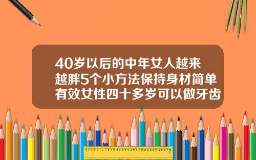 40岁以后的中年女人越来越胖5个小方法保持身材简单有效女性四十多岁可以做牙齿矫正吗