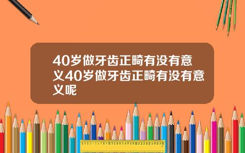 40岁做牙齿正畸有没有意义40岁做牙齿正畸有没有意义呢