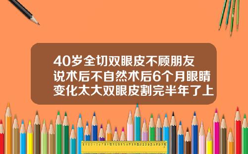 40岁全切双眼皮不顾朋友说术后不自然术后6个月眼睛变化太大双眼皮割完半年了上眼皮还是很肿
