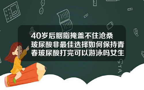 40岁后胭脂掩盖不住沧桑玻尿酸非最佳选择如何保持青春玻尿酸打完可以游泳吗女生