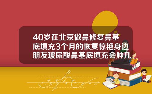 40岁在北京做鼻修复鼻基底填充3个月的恢复惊艳身边朋友玻尿酸鼻基底填充会肿几天吗