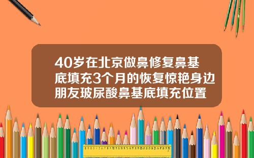 40岁在北京做鼻修复鼻基底填充3个月的恢复惊艳身边朋友玻尿酸鼻基底填充位置