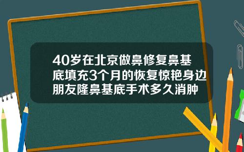 40岁在北京做鼻修复鼻基底填充3个月的恢复惊艳身边朋友隆鼻基底手术多久消肿