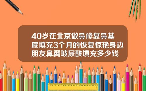 40岁在北京做鼻修复鼻基底填充3个月的恢复惊艳身边朋友鼻翼玻尿酸填充多少钱