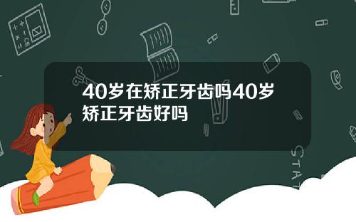 40岁在矫正牙齿吗40岁矫正牙齿好吗