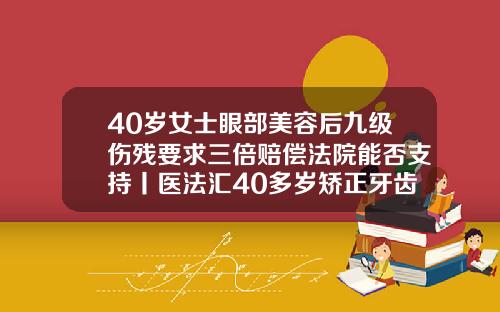 40岁女士眼部美容后九级伤残要求三倍赔偿法院能否支持丨医法汇40多岁矫正牙齿经历