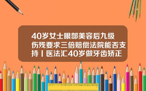 40岁女士眼部美容后九级伤残要求三倍赔偿法院能否支持丨医法汇40岁做牙齿矫正可以吗多少钱