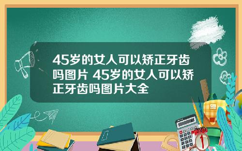 45岁的女人可以矫正牙齿吗图片 45岁的女人可以矫正牙齿吗图片大全