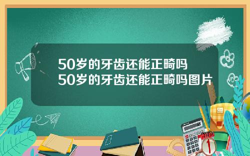 50岁的牙齿还能正畸吗 50岁的牙齿还能正畸吗图片