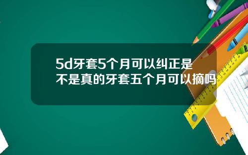 5d牙套5个月可以纠正是不是真的牙套五个月可以摘吗