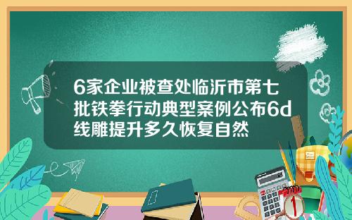 6家企业被查处临沂市第七批铁拳行动典型案例公布6d线雕提升多久恢复自然