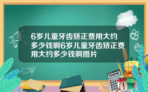 6岁儿童牙齿矫正费用大约多少钱啊6岁儿童牙齿矫正费用大约多少钱啊图片