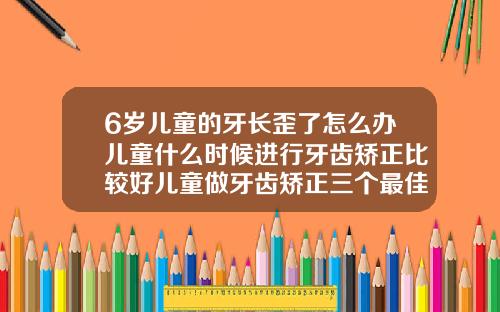 6岁儿童的牙长歪了怎么办儿童什么时候进行牙齿矫正比较好儿童做牙齿矫正三个最佳时间