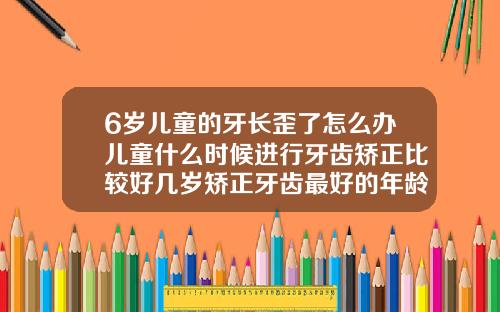 6岁儿童的牙长歪了怎么办儿童什么时候进行牙齿矫正比较好几岁矫正牙齿最好的年龄