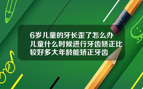 6岁儿童的牙长歪了怎么办儿童什么时候进行牙齿矫正比较好多大年龄能矫正牙齿