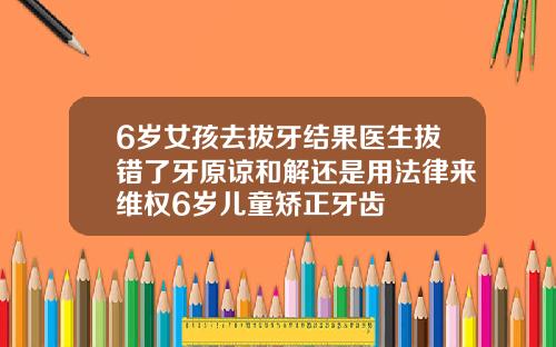 6岁女孩去拔牙结果医生拔错了牙原谅和解还是用法律来维权6岁儿童矫正牙齿