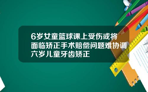 6岁女童篮球课上受伤或将面临矫正手术赔偿问题难协调六岁儿童牙齿矫正