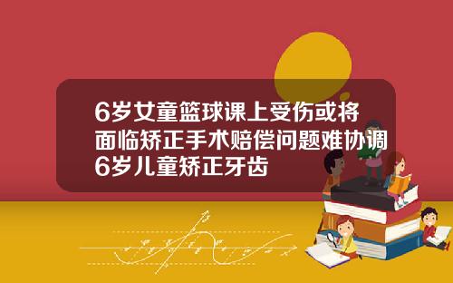 6岁女童篮球课上受伤或将面临矫正手术赔偿问题难协调6岁儿童矫正牙齿
