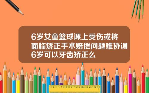 6岁女童篮球课上受伤或将面临矫正手术赔偿问题难协调6岁可以牙齿矫正么