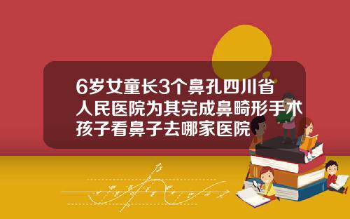 6岁女童长3个鼻孔四川省人民医院为其完成鼻畸形手术孩子看鼻子去哪家医院