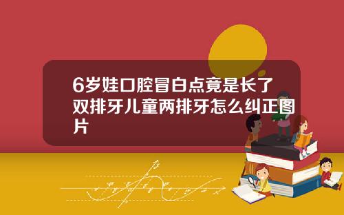 6岁娃口腔冒白点竟是长了双排牙儿童两排牙怎么纠正图片