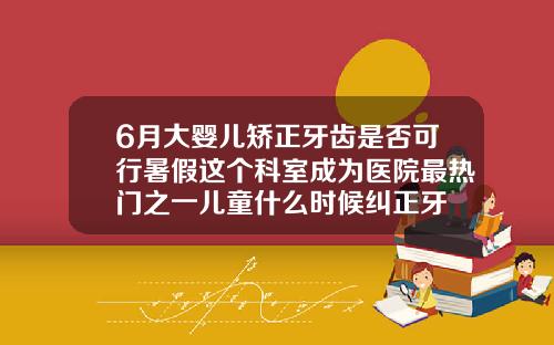 6月大婴儿矫正牙齿是否可行暑假这个科室成为医院最热门之一儿童什么时候纠正牙