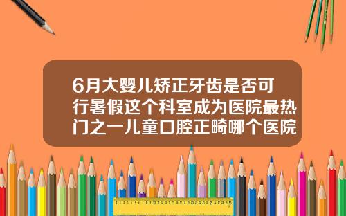 6月大婴儿矫正牙齿是否可行暑假这个科室成为医院最热门之一儿童口腔正畸哪个医院好