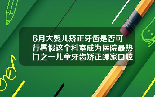 6月大婴儿矫正牙齿是否可行暑假这个科室成为医院最热门之一儿童牙齿矫正哪家口腔门诊好