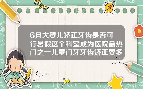 6月大婴儿矫正牙齿是否可行暑假这个科室成为医院最热门之一儿童门牙牙齿矫正要多久