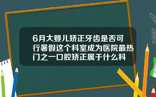 6月大婴儿矫正牙齿是否可行暑假这个科室成为医院最热门之一口腔矫正属于什么科
