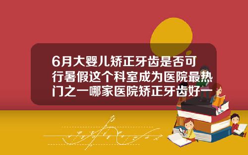 6月大婴儿矫正牙齿是否可行暑假这个科室成为医院最热门之一哪家医院矫正牙齿好一点