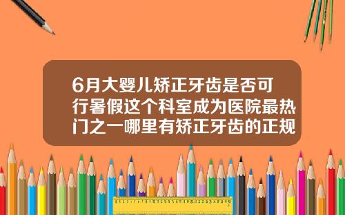 6月大婴儿矫正牙齿是否可行暑假这个科室成为医院最热门之一哪里有矫正牙齿的正规医院