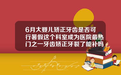 6月大婴儿矫正牙齿是否可行暑假这个科室成为医院最热门之一牙齿矫正牙裂了能补吗