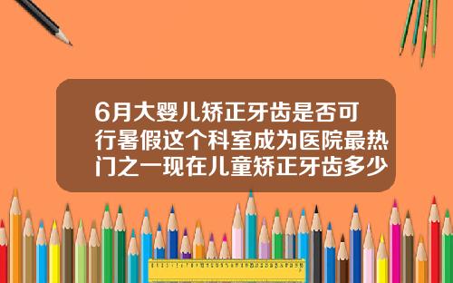 6月大婴儿矫正牙齿是否可行暑假这个科室成为医院最热门之一现在儿童矫正牙齿多少钱