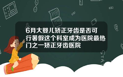 6月大婴儿矫正牙齿是否可行暑假这个科室成为医院最热门之一矫正牙齿医院