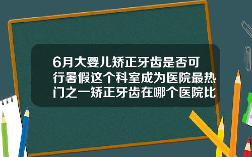 6月大婴儿矫正牙齿是否可行暑假这个科室成为医院最热门之一矫正牙齿在哪个医院比较好