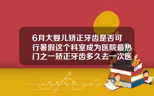 6月大婴儿矫正牙齿是否可行暑假这个科室成为医院最热门之一矫正牙齿多久去一次医院
