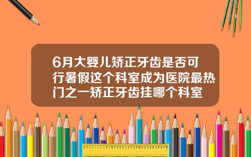6月大婴儿矫正牙齿是否可行暑假这个科室成为医院最热门之一矫正牙齿挂哪个科室