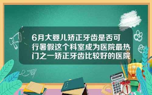 6月大婴儿矫正牙齿是否可行暑假这个科室成为医院最热门之一矫正牙齿比较好的医院