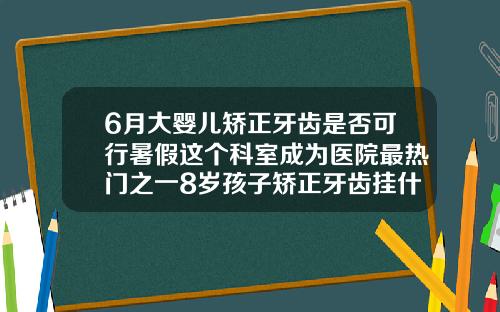 6月大婴儿矫正牙齿是否可行暑假这个科室成为医院最热门之一8岁孩子矫正牙齿挂什么科室