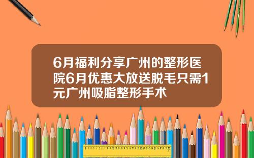 6月福利分享广州的整形医院6月优惠大放送脱毛只需1元广州吸脂整形手术