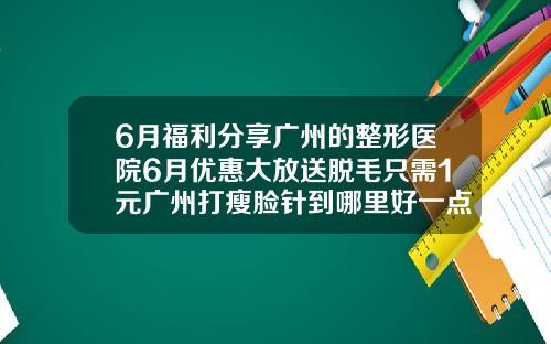 6月福利分享广州的整形医院6月优惠大放送脱毛只需1元广州打瘦脸针到哪里好一点
