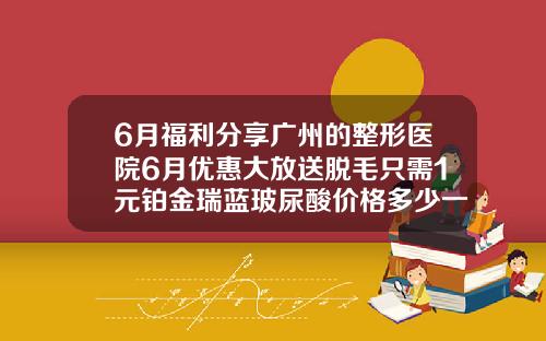 6月福利分享广州的整形医院6月优惠大放送脱毛只需1元铂金瑞蓝玻尿酸价格多少一支