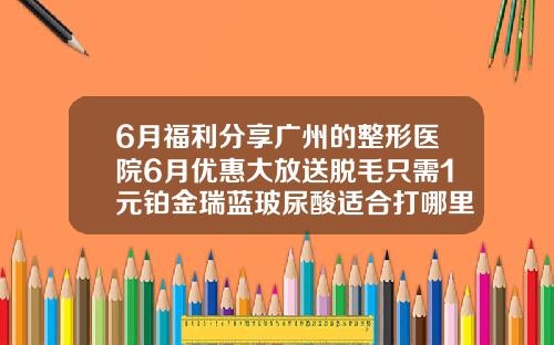 6月福利分享广州的整形医院6月优惠大放送脱毛只需1元铂金瑞蓝玻尿酸适合打哪里