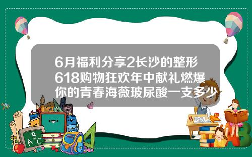 6月福利分享2长沙的整形618购物狂欢年中献礼燃爆你的青春海薇玻尿酸一支多少钱一瓶