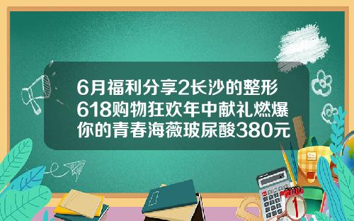 6月福利分享2长沙的整形618购物狂欢年中献礼燃爆你的青春海薇玻尿酸380元一支