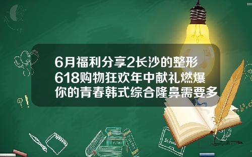 6月福利分享2长沙的整形618购物狂欢年中献礼燃爆你的青春韩式综合隆鼻需要多少钱一次