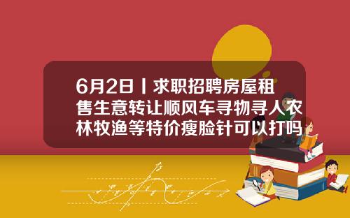 6月2日丨求职招聘房屋租售生意转让顺风车寻物寻人农林牧渔等特价瘦脸针可以打吗